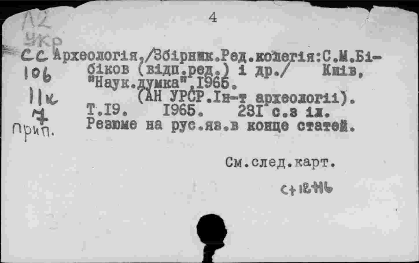 ﻿рхеологія,/Збірннк.Ред.ко1егія:С.М.Б1 біков (відп.ред.) і др./ Київ, "Наук.думка".1966.
(аН УРСР.Ін-т археології). Т.І9.	1965«	231 с.з іл.
Резюме на рус.яз.в конце статей.
См.след.карт.
С+ ib'HI»